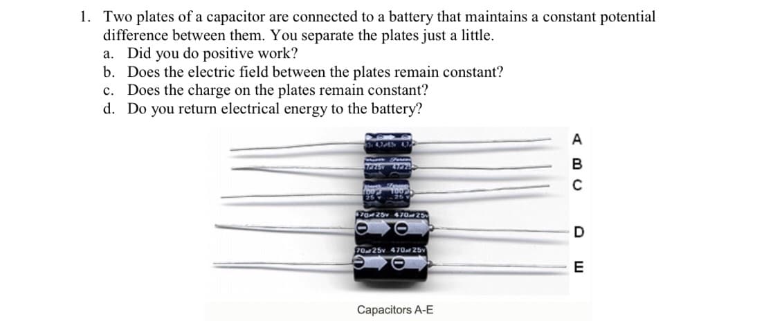 1. Two plates of a capacitor are connected to a battery that maintains a constant potential
difference between them. You separate the plates just a little.
a. Did you do positive work?
b. Does the electric field between the plates remain constant?
c. Does the charge on the plates remain constant?
d. Do you return electrical energy to the battery?
A
B
25 2
7025v 470 25
70 25v 470 25v
E
Capacitors A-E
