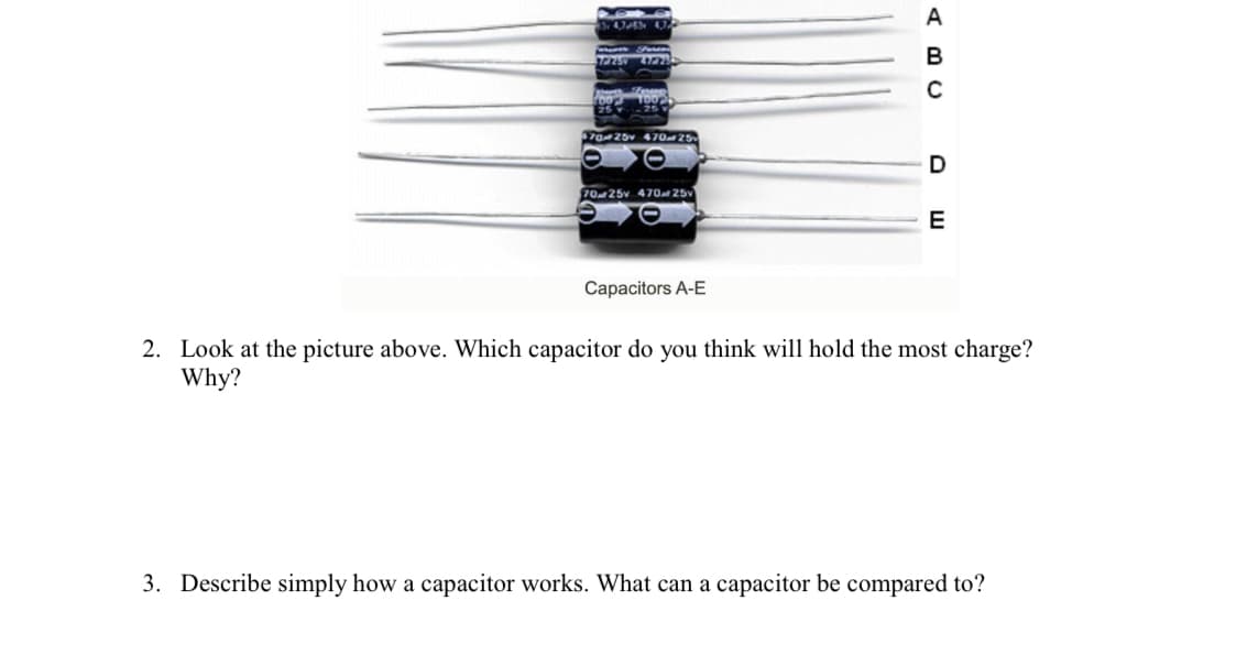 A
7775 4777
B
7025 47025
D
7025v 47O 25v
E
Capacitors A-E
2. Look at the picture above. Which capacitor do you think will hold the most charge?
Why?
3. Describe simply how a capacitor works. What can a capacitor be compared to?
