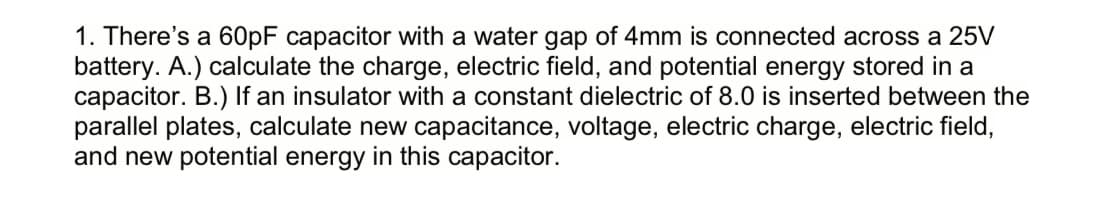 1. There's a 60PF capacitor with a water gap of 4mm is connected across a 25V
battery. A.) calculate the charge, electric field, and potential energy stored in a
capacitor. B.) If an insulator with a constant dielectric of 8.0 is inserted between the
parallel plates, calculate new capacitance, voltage, electric charge, electric field,
and new potential energy in this capacitor.
