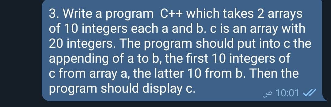 3. Write a program C++ which takes 2 arrays
of 10 integers each a and b. c is an array with
20 integers. The program should put into c the
appending of a to b, the first 10 integers of
c from array a, the latter 10 from b. Then the
program should display c.
Jo 10:01
