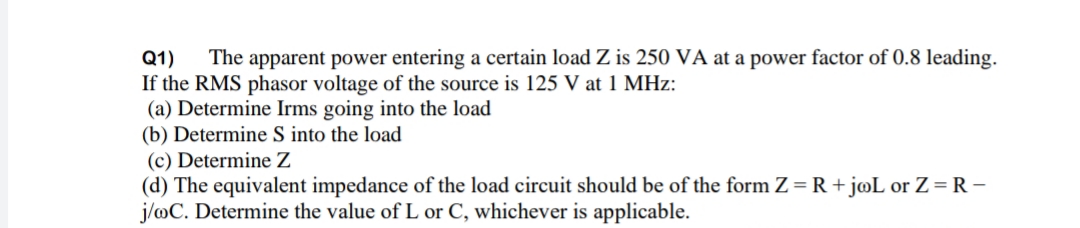The apparent power entering a certain load Z is 250 VA at a power factor of 0.8 leading.
Q1)
If the RMS phasor voltage of the source is 125 V at 1 MHz:
(a) Determine Irms going into the load
(b) Determine S into the load
(c) Determine Z
(d) The equivalent impedance of the load circuit should be of the form Z= R+ joL or Z= R -
j/oC. Determine the value of L or C, whichever is applicable.
