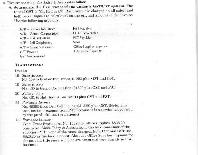 4. Five transactions for Jodry & Associates follow.
A. Journalize the five transactions under a GST/PST system. The
rate of GST is 5%; PST is 8%. Both taxes are charged on all sales, and
both percentages are calculated on the original amount of the invoice.
Use the following accounts:
A/R - Booker Industries
A/R - Genco Corporation
A/R - Hall Industries
A/P- Bell Cellphones
HST Payable
HST Recoverable
PST Payable
Sales
Office Supplies Expense
Telephone Expense
A/P- Great Stationers
GST Payable
GST Recoverable
TRANSACTIONS
October
19 Sales Invoice
No. 459 to Booker Industries, $1250 plus GST and PST.
19 Sales Invoice
No. 460 to Genco Corporation, $1500 plus GST and PST.
20 Sales Invoice
No. 461 to Hall Industries, $2700 plus GST and PST.
22 Purchase Invoice
No. 49390 from Bell Cellphones, $313.20 plus GST. (Note: This
transaction is exempt from PST because it is a service not covered
by the provincial tax regulations.)
25 Purchase Invoice
From Great Stationers, No. 15586 for office supplies, $826.20
plus taxes. Since Jodry & Associates is the final consumer of the
supplies, PST is one of the taxes charged. Both PST and GST use
$826.20 as the base amount. Also, use Office Supplies Expense for
the account title since supplies are consumed very quickly in this
business.
