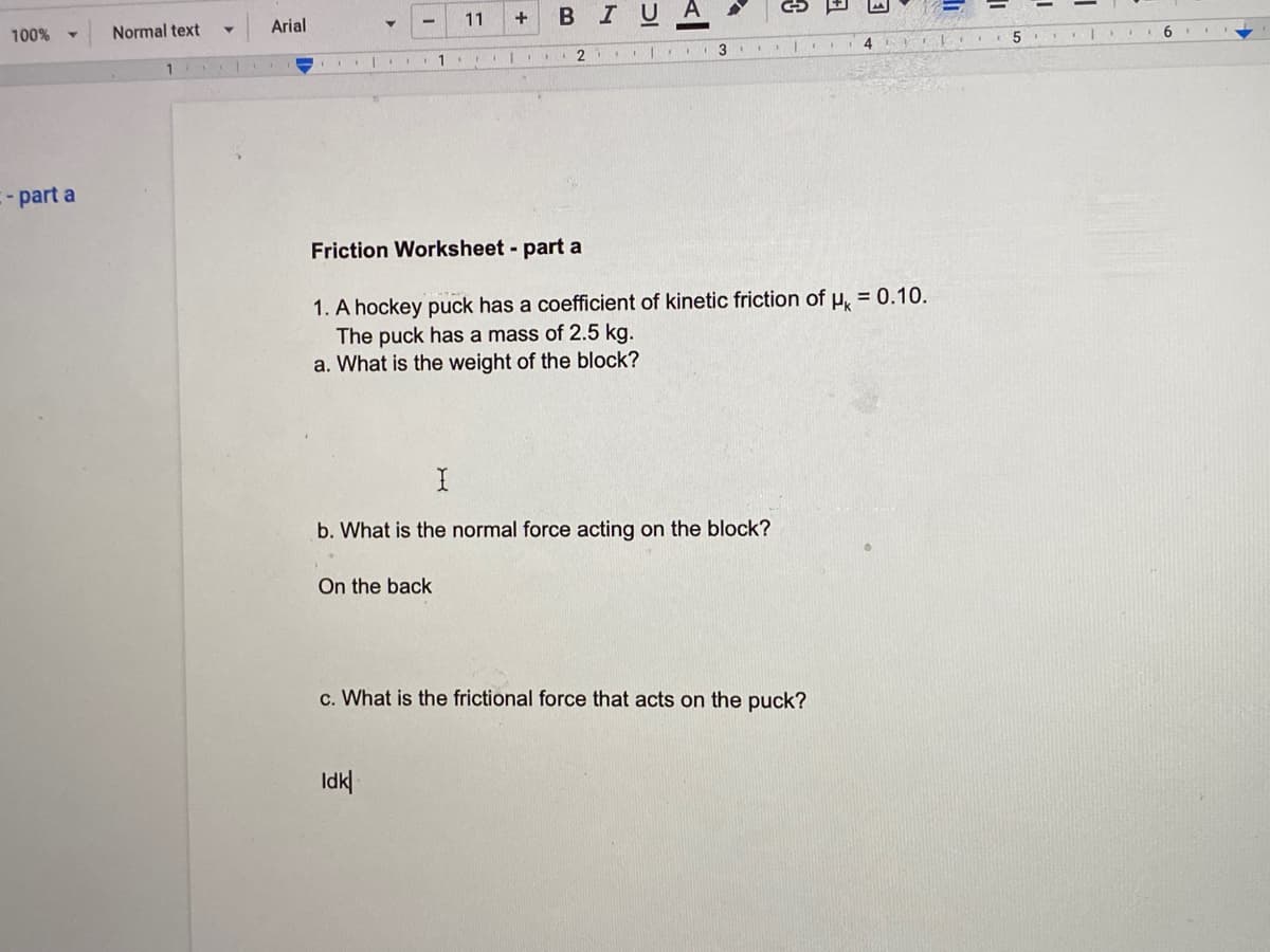 Normal text
Arial
11
BIUA
100%
3
5
-part a
Friction Worksheet - part a
1. A hockey puck has a coefficient of kinetic friction ofu, = 0.10.
The puck has a mass of 2.5 kg.
a. What is the weight of the block?
b. What is the normal force acting on the block?
On the back
c. What is the frictional force that acts on the puck?
Idk|
