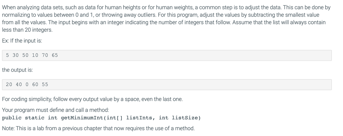 When analyzing data sets, such as data for human heights or for human weights, a common step is to adjust the data. This can be done by
normalizing to values between 0 and 1, or throwing away outliers. For this program, adjust the values by subtracting the smallest value
from all the values. The input begins with an integer indicating the number of integers that follow. Assume that the list will always contain
less than 20 integers.
Ex: If the input is:
5 30 50 10 70 65
the output is:
20 40 0 60 55
For coding simplicity, follow every output value by a space, even the last one.
Your program must define and call a method:
public static int getMinimumInt(int[] listInts, int listSize)
Note: This is a lab from a previous chapter that now requires the use of a method.

