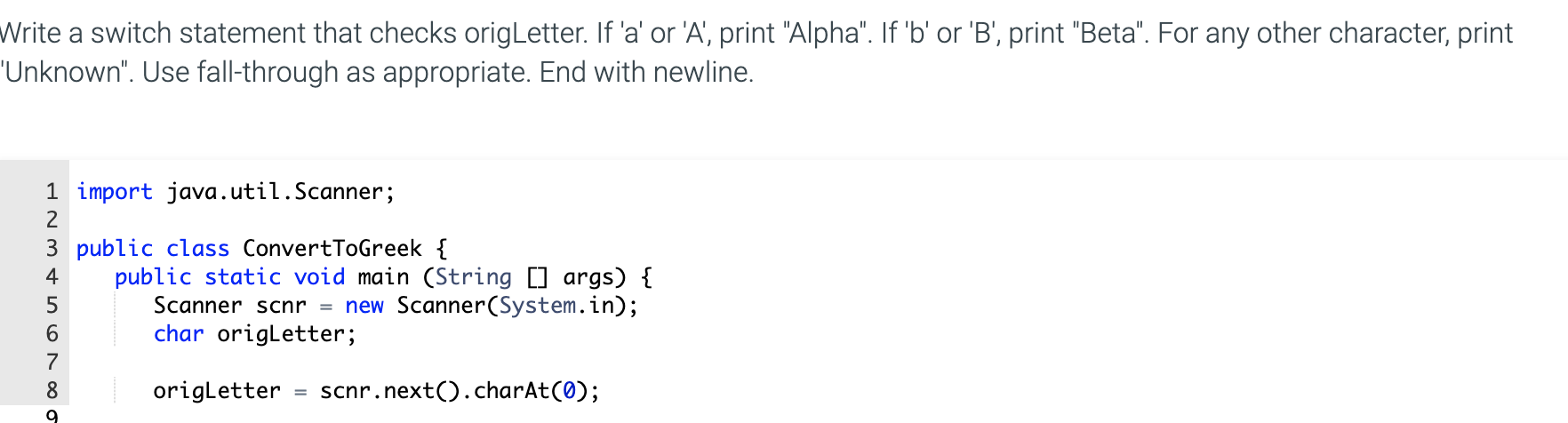 Write a switch statement that checks origLetter. If 'a' or 'A', print "Alpha". If 'b' or 'B', print "Beta". For any other character, print
'Unknown". Use fall-through as appropriate. End with newline.
1 import java.util.Scanner;
2
3 public class ConvertToGreek {
public static void main (String [] args) {
Scanner scnr = new Scanner(System.in);
char origLetter;
4
6.
7
8
origLetter
scnr.next().charAt(0);
