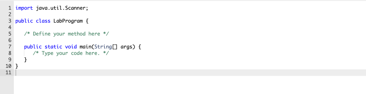 1 import java.util.Scanner;
2
3 public class LabProgram {
4
5
/* Define your method here */
public static void main(String[] args) {
/* Type your code here. */
}
8
9
10 }
11
