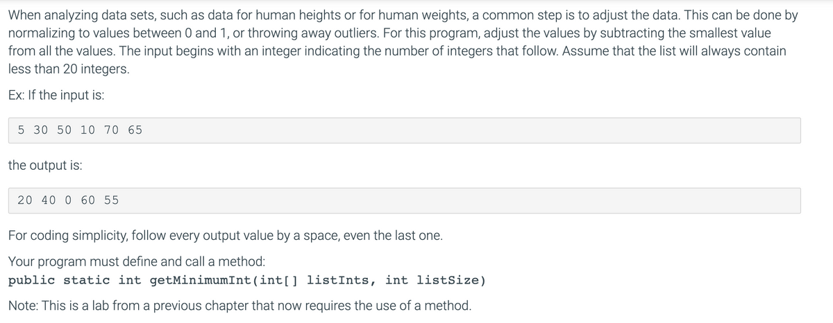 When analyzing data sets, such as data for human heights or for human weights, a common step is to adjust the data. This can be done by
normalizing to values between 0 and 1, or throwing away outliers. For this program, adjust the values by subtracting the smallest value
from all the values. The input begins with an integer indicating the number of integers that follow. Assume that the list will always contain
less than 20 integers.
Ex: If the input is:
5 30 50 10 70 65
the output is:
20 40 0 60 55
For coding simplicity, follow every output value by a space, even the last one.
Your program must define and call a method:
public static int getMinimumInt(int[] listInts, int listSize)
Note: This is a lab from a previous chapter that now requires the use of a method.

