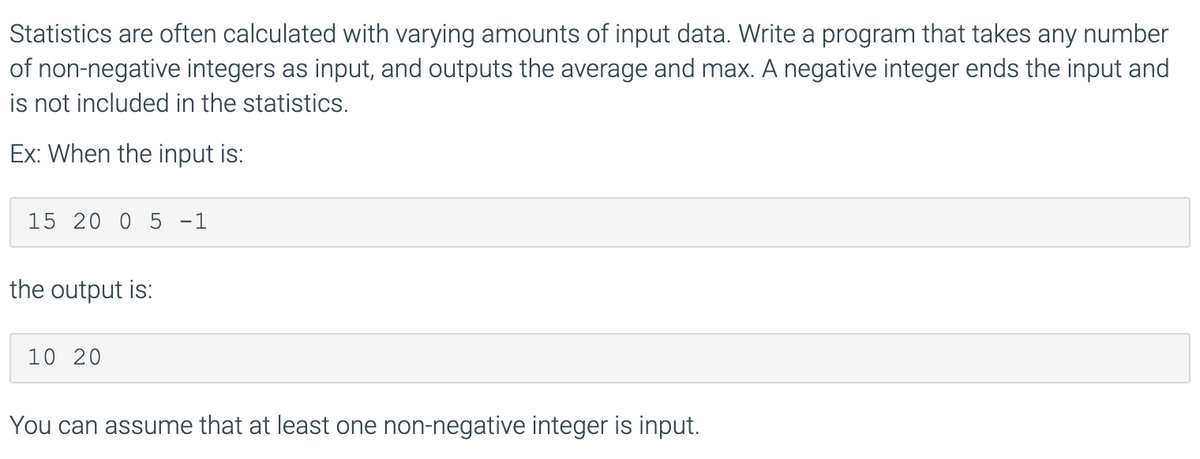 Statistics are often calculated with varying amounts of input data. Write a program that takes any number
of non-negative integers as input, and outputs the average and max. A negative integer ends the input and
is not included in the statistics.
Ex: When the input is:
15 20 0 5 -1
the output is:
10 20
You can assume that at least one non-negative integer is input.
