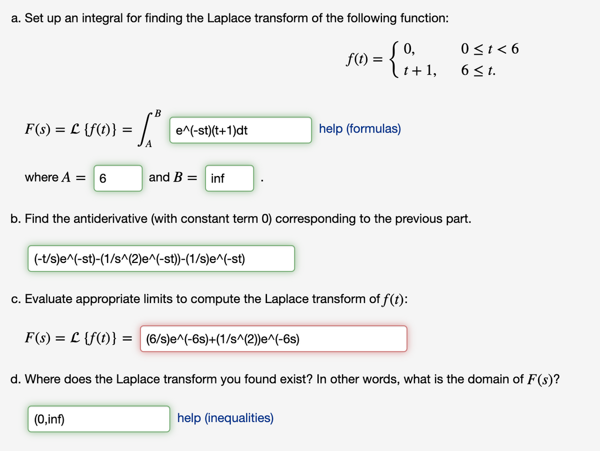 a. Set up an integral for finding the Laplace transform of the following function:
0 <t < 6
6 <t.
0,
f(
F() = { .
t+ 1,
В
F(s) = L {f(t)} =
e^(-st)(t+1)dt
help (formulas)
where A =
6.
and B =
inf
b. Find the antiderivative (with constant term 0) corresponding to the previous part.
(-t/s)e^(-st)-(1/s^(2)e^(-st))-(1/s)e^(-st)
c. Evaluate appropriate limits to compute the Laplace transform of f(t):
F(s) = L {f(t)} = (6/s)e^(-6s)+(1/s^(2))e^(-6s)
d. Where does the Laplace transform you found exist? In other words, what is the domain of F(s)?
(0,inf)
help (inequalities)
