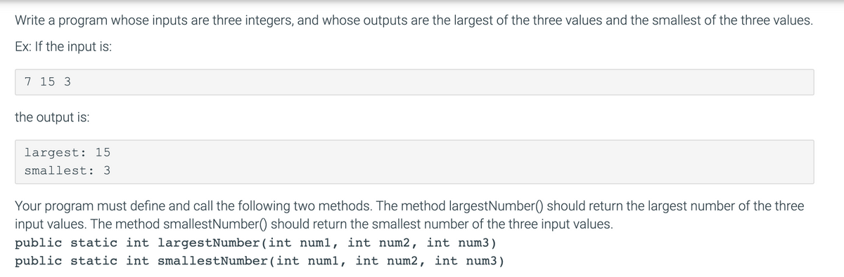 Write a program whose inputs are three integers, and whose outputs are the largest of the three values and the smallest of the three values.
Ex: If the input is:
7 15 3
the output is:
largest: 15
smallest: 3
Your program must define and call the following two methods. The method largestNumber() should return the largest number of the three
input values. The method smallestNumber() should return the smallest number of the three input values.
public static int largestNumber(int num1, int num2, int num3)
public static int smallestNumber(int numl, int num2, int num3)
