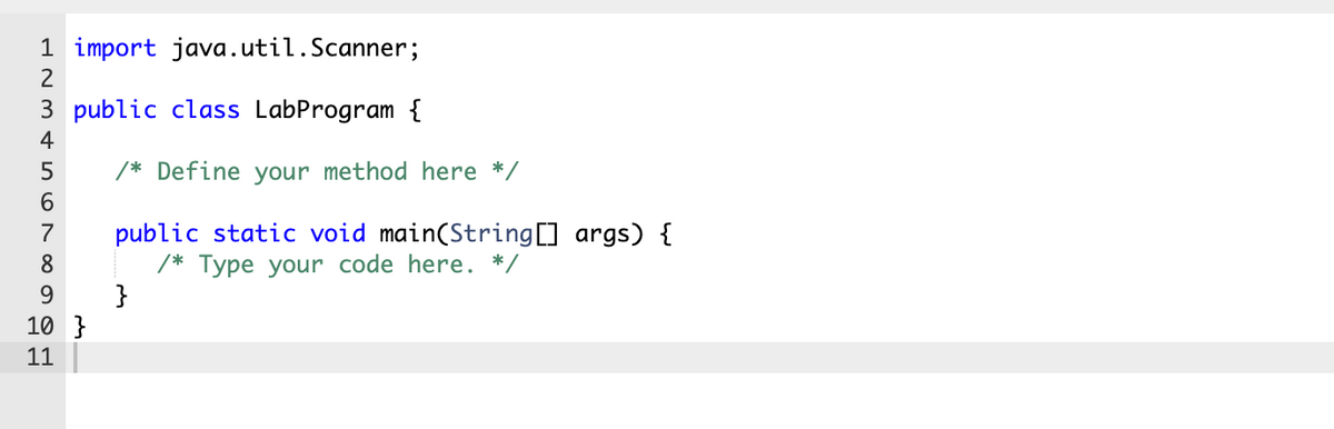 1 import java.util.Scanner;
2
public class LabProgram {
4
5
/* Define your method here */
public static void main(String[] args) {
/* Type your code here. */
}
7
8
9
10 }
11
