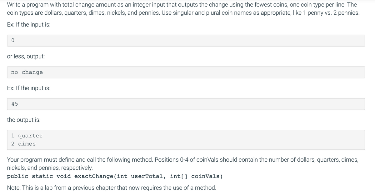 Write a program with total change amount as an integer input that outputs the change using the fewest coins, one coin type per line. The
coin types are dollars, quarters, dimes, nickels, and pennies. Use singular and plural coin names as appropriate, like 1 penny vs. 2 pennies.
Ex: If the input is:
or less, output:
no change
Ex: If the input is:
45
the output is:
1 quarter
2 dimes
Your program must define and call the following method. Positions 0-4 of coinVals should contain the number of dollars, quarters, dimes,
nickels, and pennies, respectively.
public static void exactChange(int userTotal, int[] coinVals)
Note: This is a lab from a previous chapter that now requires the use of a method.
