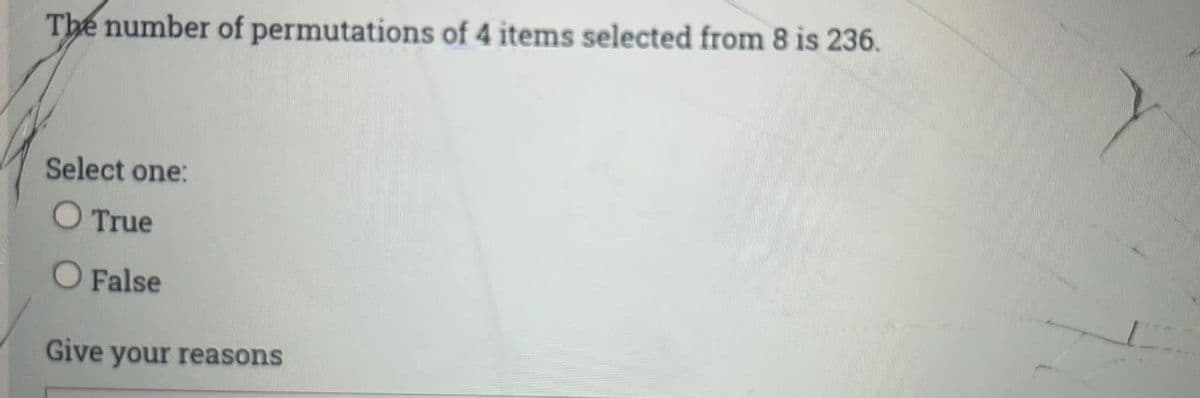 The number of permutations of 4 items selected from 8 is 236.
Select one:
O True
O False
Give your reasons