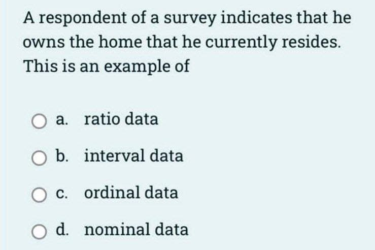A respondent of a survey indicates that he
owns the home that he currently resides.
This is an example of
O a. ratio data
O b.
interval data
O c.
ordinal data
O d. nominal data