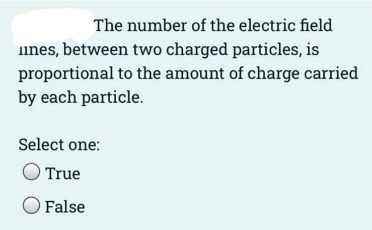 The number of the electric field
ines, between two charged particles, is
proportional to the amount of charge carried
by each particle.
Select one:
True
O False