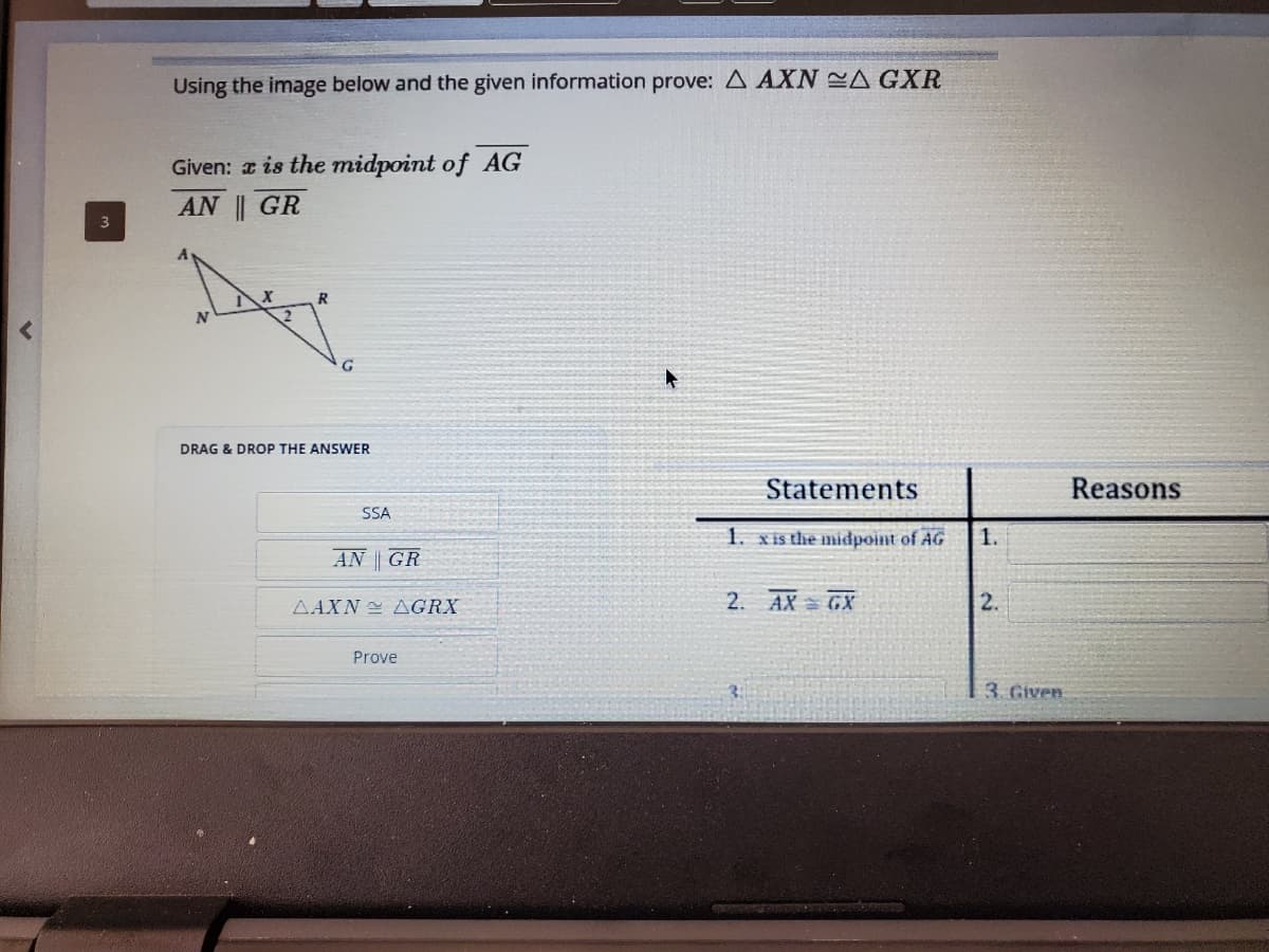 Using the image below and the given information prove: A AXN A GXR
Given: a is the midpoint of AG
AN || GR
DRAG & DROP THE ANSWER
Statements
Reasons
SSA
1. xis the midpoint of AG
1.
AN || GR
AAXN AGRX
2. AX GX
2.
Prove
3. Given
