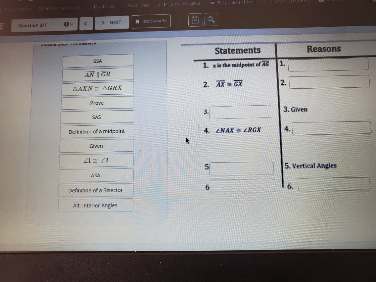 3 Drive -G0ogle D
mr Essy Chicken Peim
Tungeten i
y Classes
EUzzy Neth
PESIS Feslize Sncourse Conrect
> NEXT
A BOOKMARK
Question 3/7
UMU Or unur INE AIN3FER
Statements
Reasons
SSA
1. xis the midpoint of AG
1.
AN || GR
2. AX GX
2.
ΔΑΧΝ ΔGRX
Prove
3.
3. Given
SAS
Definition of a midpoint
4. ZNAX ZRGX
4.
Given
1 2
5. Vertical Angles
ASA
Definition of a Bisector
Alt. Interior Angles
