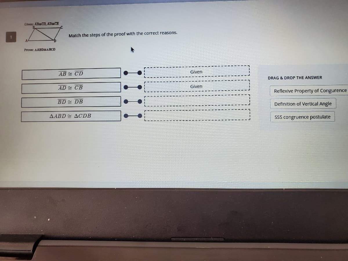 Given: ABaCD, ADCB
Match the steps of the proof with the correct reasons.
Prove: AABDEABCD
AB CD
Given
DRAG & DROP THE ANSWER
AD CB
Given
Reflexive Property of Congurence
BD 쓴 DB
Definition of Vertical Angle
AABD 2 ACDB
SSS congruence postulate
