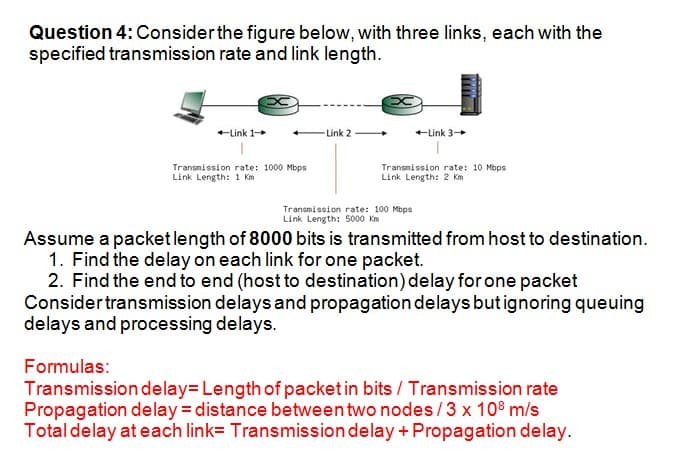 Question 4:Considerthe figure below, with three links, each with the
specified transmission rate and link length.
+Link 1+
-Link 2
+Link 3+
Transmission rate: 1000 Mbps
Link Length: 1 Km
Transmission rate: 10 Mbps
Link Length: 2 Km
Transmission rate: 100 Mbps
Link Length: 5000 Km
Assume a packetlength of 8000 bits is transmitted from host to destination.
1. Find the delay on each link for one packet.
2. Find the end to end (host to destination) delay for one packet
Considertransmission delays and propagation delays butignoring queuing
delays and processing delays.
Formulas:
Transmission delay= Length of packet in bits / Transmission rate
Propagation delay = distance between two nodes/3 x 108 m/s
Totaldelay at each link= Transmission delay + Propagation delay.
