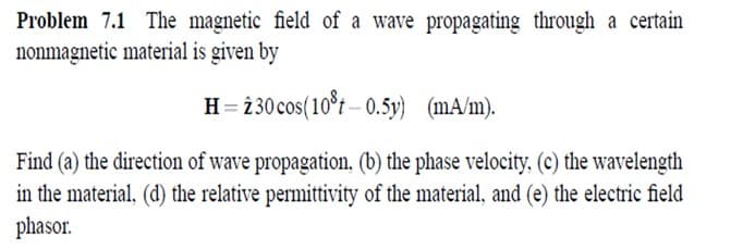 Problem 7.1 The magnetic field of a wave propagating through a certain
nonmagnetic material is given by
H= 230cos(10°t – 0.5y) (mA/m).
Find (a) the direction of wave propagation, (b) the phase velocity,. (c) the wavelength
in the material, (d) the relative permittivity of the material, and (e) the electric field
phasor.
