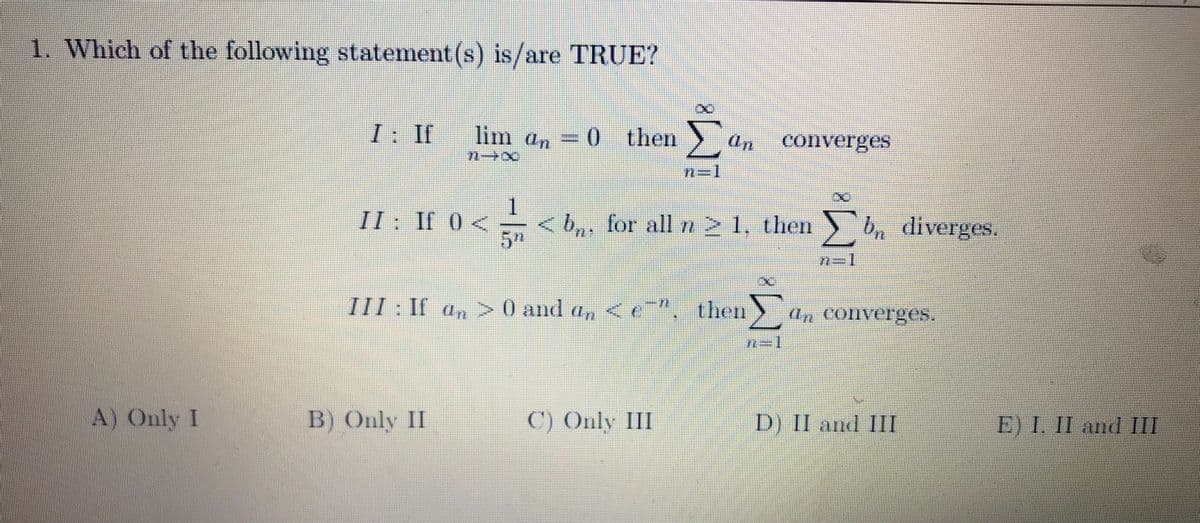 1. Which of the following statement (s) is/are TRUE?
I: If
lim an
0 then
(In
converges
II: If 0<
<b,, for all rn21, then b, diverges.
then>
(In COllVerges.
III: If an>0 and an
(In
D) II and III
E) 1. II and II
A) Only I
B) Only II
C) Only III
