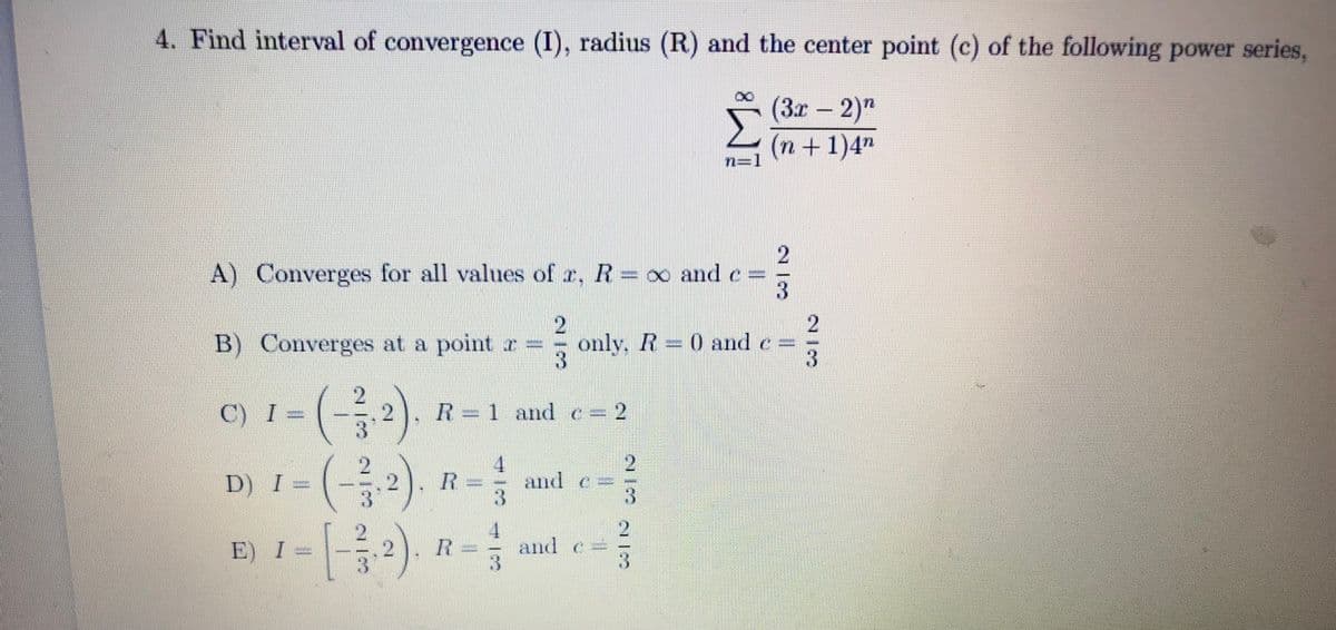 4. Find interval of convergence (I), radius (R) and the center point (c) of the following power series,
(3x – 2)"
(n+1)4"
n=,
A) Converges for all values of r, R= oo and e
B) Converges at a point r =
only, R 0 and e
-(-)
(-)
C) I =
R=1and e=2
%3D
2.
D) I
R
and e
3.
=
E) I
R
and e
21/3
2/3
21/3
