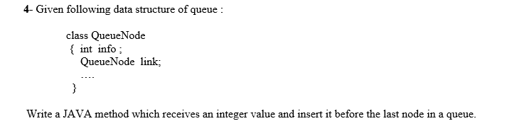 4- Given following data structure of queue :
class QueueNode
{ int info ;
QueueNode link;
}
Write a JAVA method which receives an integer value and insert it before the last node in a queue.
