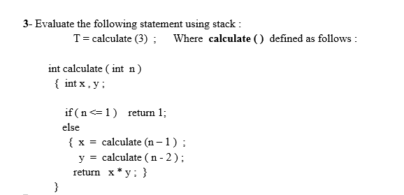 3- Evaluate the following statement using stack :
T= calculate (3) ; Where calculate () defined as follows :
int calculate ( int n)
{ int x , y;
if ( n<=1) return 1;
else
{ x = calculate (n – 1) ;
y = calculate ( n - 2 );
return x * y; }
}
