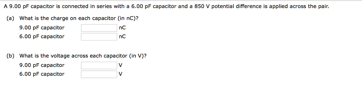 A 9.00 pF capacitor is connected in series with a 6.00 pF capacitor and a 850 V potential difference is applied across the pair.
(a) What is the charge on each capacitor (in nC)?
9.00 pF capacitor
nC
nC
6.00 pF capacitor
(b) What is the voltage across each capacitor (in V)?
9.00 pF capacitor
V
6.00 pF capacitor
V