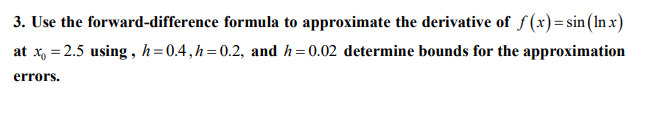 3. Use the forward-difference formula to approximate the derivative of f (x)=sin(In x)
at x, = 2.5 using , h=0.4,h=0.2, and h=0.02 determine bounds for the approximation
errors.
