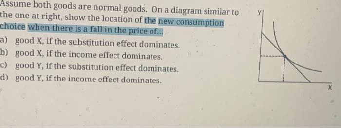 Assume both goods are normal goods. On a diagram similar to
the one at right, show the location of the new consumption
choice when there is a fall in the price of...
a) good X, if the substitution effect dominates.
b) good X, if the income effect dominates.
c) good Y, if the substitution effect dominates.
d) good Y, if the income effect dominates.
A