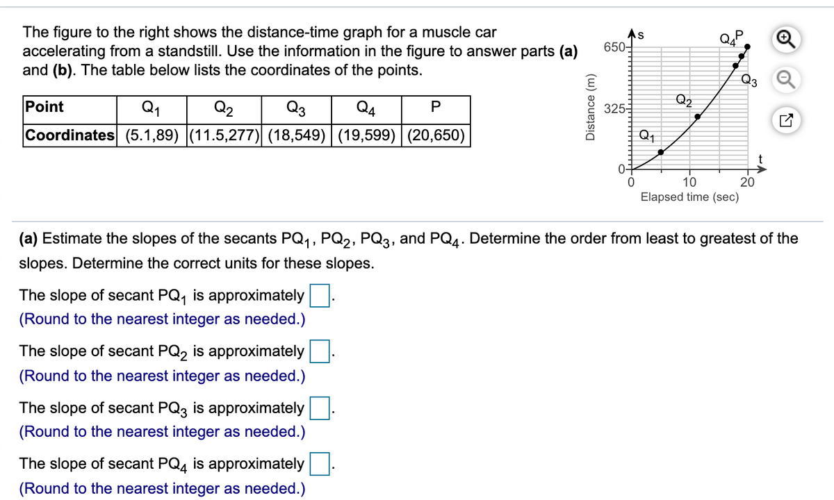 The figure to the right shows the distance-time graph for a muscle car
accelerating from a standstill. Use the information in the figure to answer parts (a)
and (b). The table below lists the coordinates of the points.
650-
23
Point
Q1
Q2
Q3
Q4
Q2
P
3255
Coordinates (5.1,89) (11.5,277) (18,549) (19,599) | (20,650)
Q1
0-
10
20
Elapsed time (sec)
(a) Estimate the slopes of the secants PQ,, PQ2, PQ3, and PQ4. Determine the order from least to greatest of the
slopes. Determine the correct units for these slopes.
The slope of secant PQ, is approximately
(Round to the nearest integer as needed.)
The slope of secant PQ2 is approximately
(Round to the nearest integer as needed.)
The slope of secant PQ3 is approximately
(Round to the nearest integer as needed.)
The slope of secant PQ4 is approximately
(Round to the nearest integer as needed.)
Distance (m)
