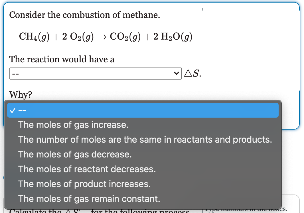 Consider the combustion of methane.
CH(9) + 2 O2(g) — СО-(9) + 2 H:0(9)
The reaction would have a
vAS.
JAS.
Why?
V --
The moles of gas increase.
The number of moles are the same in reactants and products.
The moles of gas decrease.
The moles of reactant decreases.
The moles of product increases.
The moles of gas remain constant.
Calculate the
for the following process
I P iumpCID II IC pu es.
