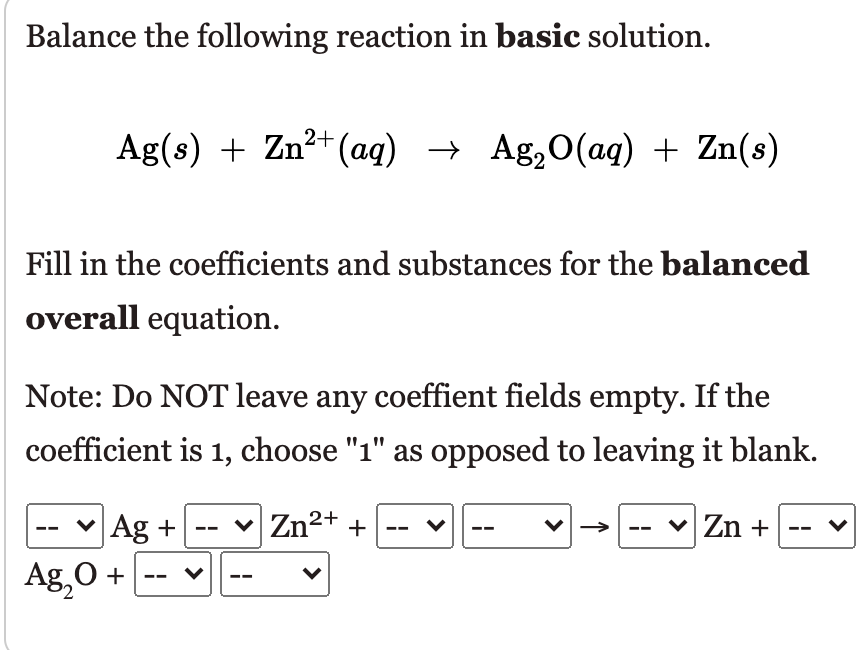 Balance the following reaction in basic solution.
Ag(s) + Zn²+(aq) → Ag,O(ag) + Zn(s)
Fill in the coefficients and substances for the balanced
overall equation.
Note: Do NOT leave any coeffient fields empty. If the
coefficient is 1, choose "1" as opposed to leaving it blank.
-- v Ag + --
v Zn2+ +
v
Zn +
Ag,0 +
-- v--
