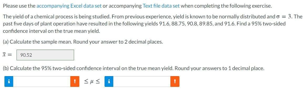 Please use the accompanying Excel data set or accompanying Text file data set when completing the following exercise.
The yield of a chemical process is being studied. From previous experience, yield is known to be normally distributed and o = 3. The
past five days of plant operation have resulted in the following yields 91.6, 88.75, 90.8, 89.85, and 91.6. Find a 95% two-sided
confidence interval on the true mean yield.
(a) Calculate the sample mean. Round your answer to 2 decimal places.
文=
90.52
(b) Calculate the 95% two-sided confidence interval on the true mean yield. Round your answers to 1 decimal place.
i
i
