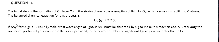The initial step in the formation of O3 from O2 in the stratosphere is the absorption of light by 02, which causes it to split into O atoms.
The balanced chemical equation for this process is
02 (g) → 2 0 (g)
If AHP for O (g) is +249.17 kJ/mole, what wavelength of light, in nm, must be absorbed by 02 to make this reaction occur? Enter only the
numerical portion of your answer in the space provided, to the correct number of significant figures; do not enter the units.

