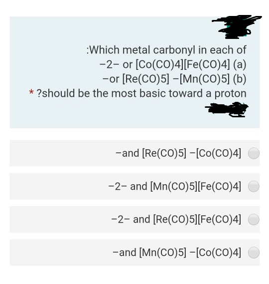 :Which metal carbonyl in each of
-2- or [Co(CO)4][Fe(CO)4] (a)
-or [Re(CO)5] -[Mn(CO)5] (b)
* ?should be the most basic toward a proton
-and [Re(CO)5] -[Co(CO)4]
-2- and [Mn(CO)5][Fe(CO)4]
