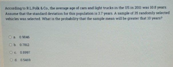 According to R.L. Polk & Co., the average age of cars and light trucks in the US in 2011 was 10.8 years.
Assume that the standard deviation for this population is 3.7 years. A sample of 35 randomly selected
vehicles was selected. What is the probability that the sample mean will be greater that 10 years?
a 0.9846
O b. 0.7812
O c. 0.8997
Od 0.5469