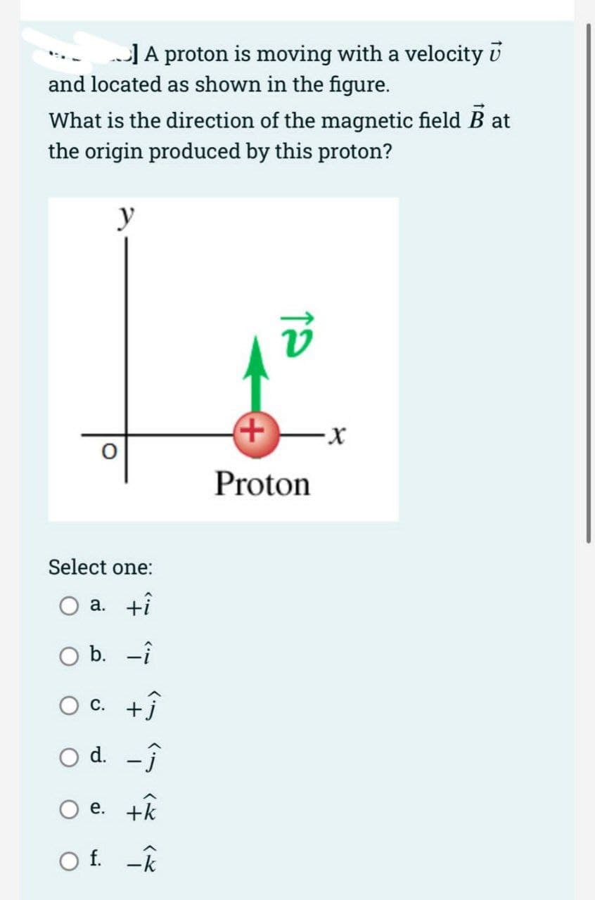 ] A proton is moving with a velocity
and located as shown in the figure.
What is the direction of the magnetic field Bat
the origin produced by this proton?
y
Select one:
a. +î
O b. -i
c. +ĵ
-Ĵ
e. +k
Of. -k
O d.
V
+
Proton
-X