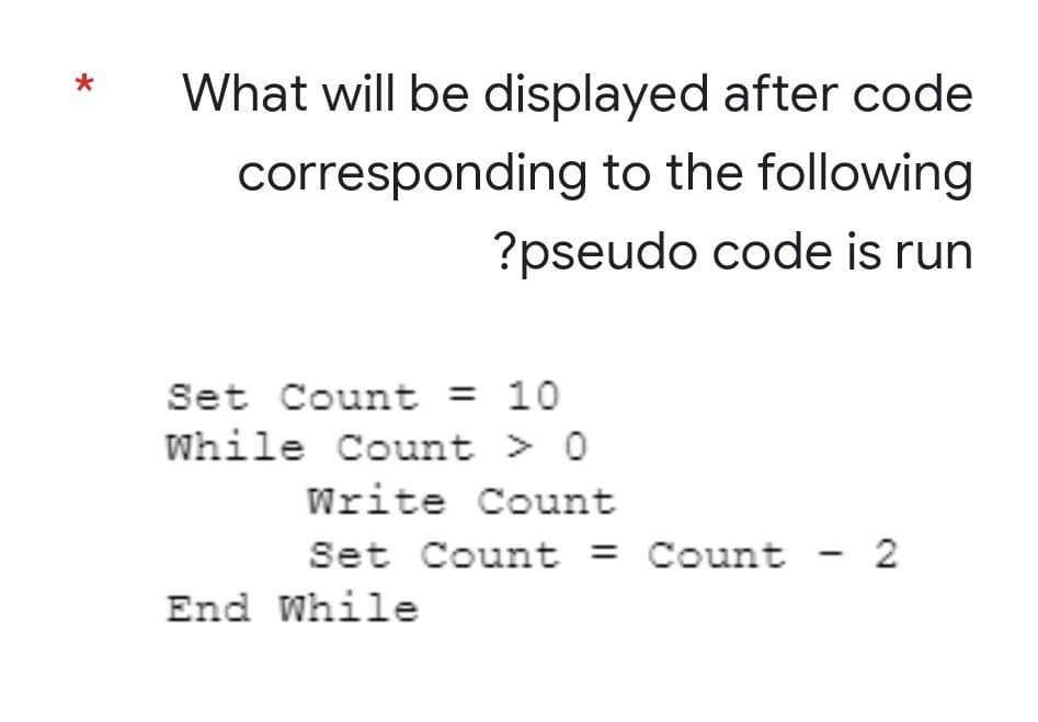 *
What will be displayed after code
corresponding to the following
?pseudo code is run
Set Count = 10
While Count > 0
Write Count
Set Count = Count
Count - 2
End While