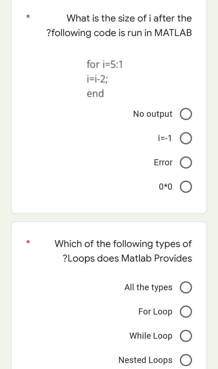 *
What is the size of i after the
?following code is run in MATLAB
for i=5:1
i=i-2;
end
No output O
i=-1 O
Error O
0*0 O
Which of the following types of
?Loops does Matlab Provides
All the types O
For Loop O
While Loop O
Nested Loops