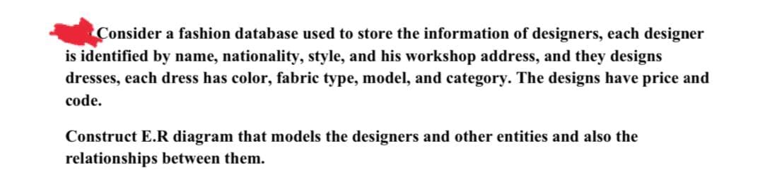 Consider a fashion database used to store the information of designers, each designer
is identified by name, nationality, style, and his workshop address, and they designs
dresses, each dress has color, fabric type, model, and category. The designs have price and
code.
Construct E.R diagram that models the designers and other entities and also the
relationships between them.