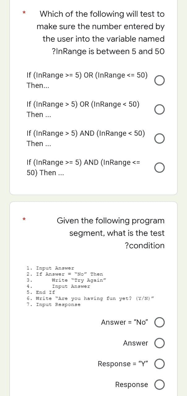 Which of the following will test to
make sure the number entered by
the user into the variable named
?InRange is between 5 and 50
If (InRange >= 5) OR (InRange <= 50)
Then...
If (InRange > 5) OR (InRange < 50)
Then ...
If (InRange > 5) AND (InRange < 50)
Then ...
If (InRange >= 5) AND (InRange <=
50) Then ...
*
Given the following program
segment, what is the test
? condition
1. Input Answer
2. If Answer = "No" Then
3.
Write "Try Again"
Input Answer
5. End If
6. Write "Are you having fun yet? (Y/N)"
7. Input Response
Answer = "No" O
Answer
Response
= "Y"
Response
*