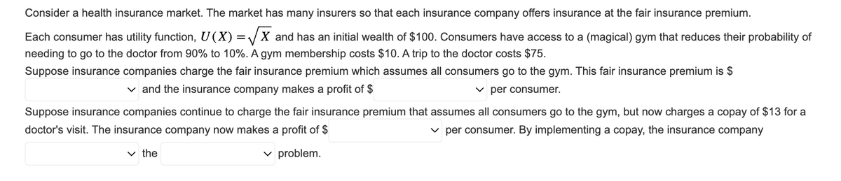 Consider a health insurance market. The market has many insurers so that each insurance company offers insurance at the fair insurance premium.
Each consumer has utility function, U(X) = √X and has an initial wealth of $100. Consumers have access to a (magical) gym that reduces their probability of
needing to go to the doctor from 90% to 10%. A gym membership costs $10. A trip to the doctor costs $75.
Suppose insurance companies charge the fair insurance premium which assumes all consumers go to the gym. This fair insurance premium is $
✓ and the insurance company makes a profit of $
✓per consumer.
Suppose insurance companies continue to charge the fair insurance premium that assumes all consumers go to the gym, but now charges a copay of $13 for a
doctor's visit. The insurance company now makes a profit of $
✓per consumer. By implementing a copay, the insurance company
✓ problem.
✓the