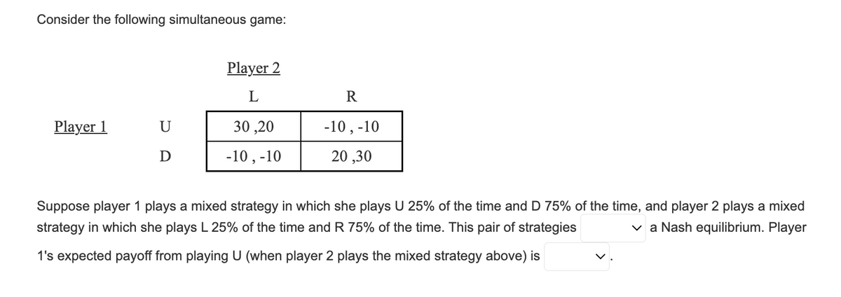 Consider the following simultaneous game:
Player 1
U
D
Player 2
L
30,20
-10, -10
R
-10, -10
20,30
Suppose player 1 plays a mixed strategy in which she plays U 25% of the time and D 75% of the time, and player 2 plays a mixed
strategy in which she plays L 25% of the time and R 75% of the time. This pair of strategies
✓a Nash equilibrium. Player
1's expected payoff from playing U (when player 2 plays the mixed strategy above) is
