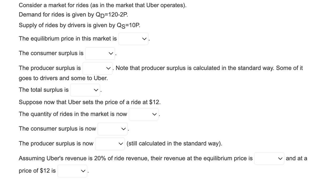 Consider a market for rides (as in the market that Uber operates).
Demand for rides is given by QD=120-2P.
Supply of rides by drivers is given by Qs=10P.
The equilibrium price in this market is
The consumer surplus is
The producer surplus is
goes to drivers and some to Uber.
The total surplus is
✓. Note that producer surplus is calculated in the standard way. Some of it
Suppose now that Uber sets the price of a ride at $12.
The quantity of rides in the market is now
The consumer surplus is now
The producer surplus is now
✓ (still calculated in the standard way).
Assuming Uber's revenue is 20% of ride revenue, their revenue at the equilibrium price is
price of $12 is
✓ and at a