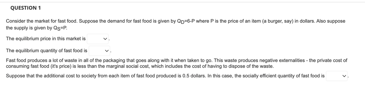 QUESTION 1
Consider the market for fast food. Suppose the demand for fast food is given by QD=6-P where P is the price of an item (a burger, say) in dollars. Also suppose
the supply is given by QS=P.
The equilibrium price in this market is
The equilibrium quantity of fast food is
Fast food produces a lot of waste in all of the packaging that goes along with it when taken to go. This waste produces negative externalities - the private cost of
consuming fast food (it's price) is less than the marginal social cost, which includes the cost of having to dispose of the waste.
Suppose that the additional cost to society from each item of fast food produced is 0.5 dollars. In this case, the socially efficient quantity of fast food is