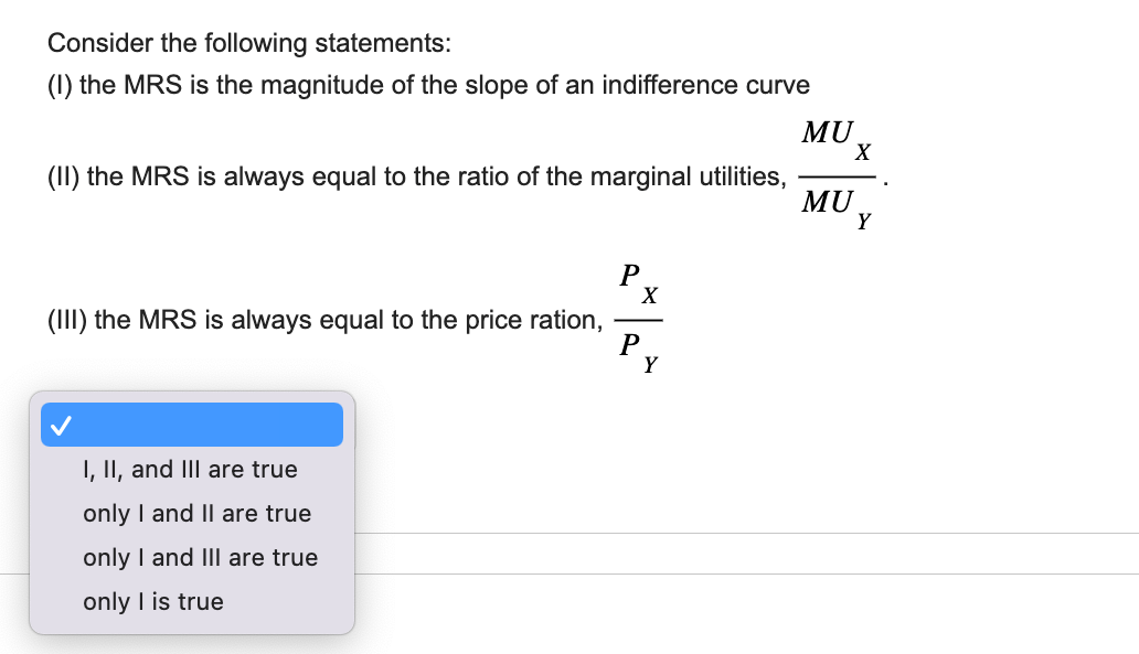 Consider the following statements:
(1) the MRS is the magnitude of the slope of an indifference curve
(II) the MRS is always equal to the ratio of the marginal utilities,
(III) the MRS is always equal to the price ration,
I, II, and III are true
only I and II are true
only I and III are true
only I is true
P
X
P
Y
MU
X
MU
Y