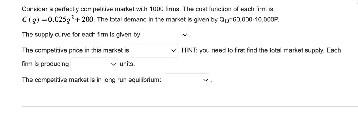 Consider a perfectly competitive market with 1000 firms. The cost function of each firm is
C(q) = 0.025q² + 200. The total demand in the market is given by Qp=60,000-10,000P.
The supply curve for each firm is given by
The competitive price in this market is
firm is producing
✓ units.
The competitive market is in long run equilibrium:
✓. HINT: you need to first find the total market supply. Each