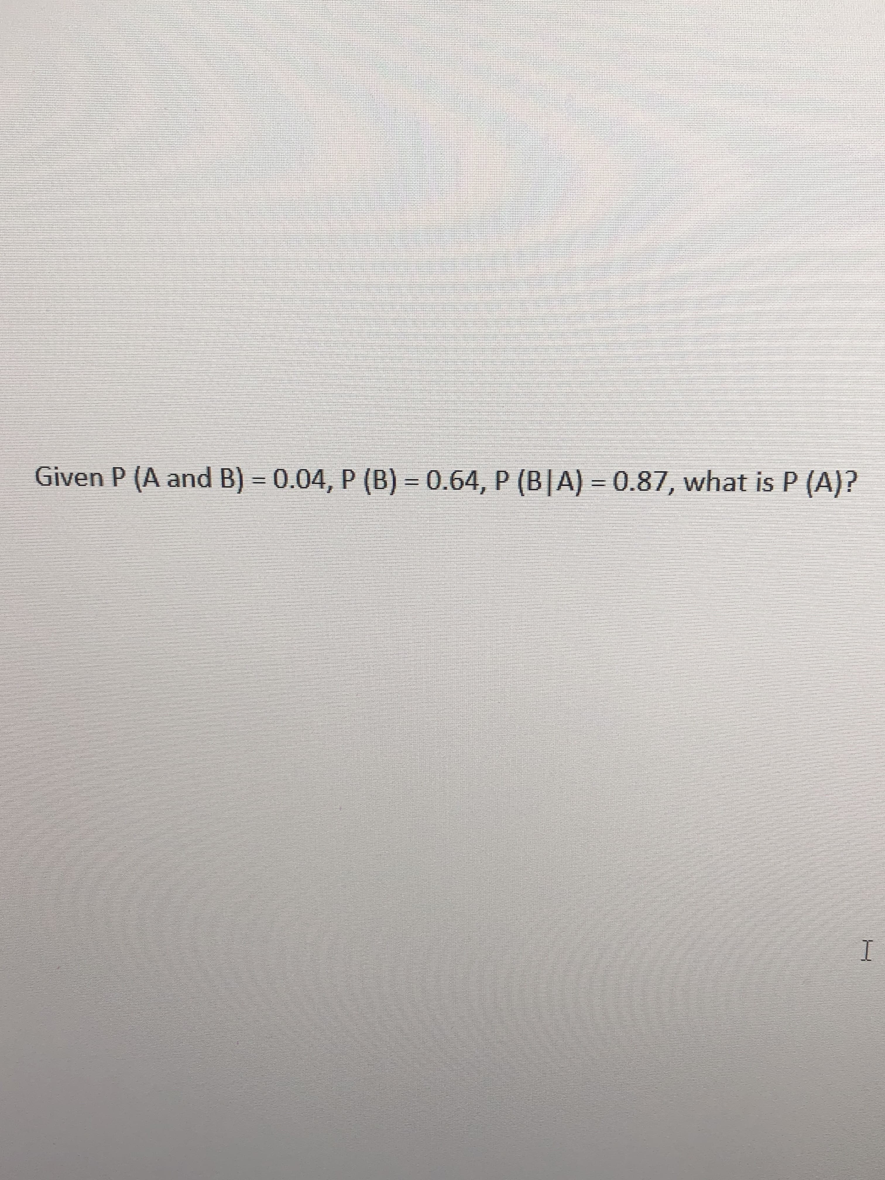Given P (A and B) 0
0.04, P (B) 0.64, P (B|A) 0.87, what is P (A)?
